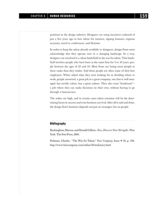 positions in the design industry. Designers are using incentives unheard of
just a few years ago to lure talent—for instance, signing bonuses, expense
accounts, travel to conferences, and flextime.
In order to keep the talent already available to designers, design firms must
acknowledge that they operate now in a changing landscape. In a way,
designers are involved in a silent battlefield in the war for talent. That battle-
field involves people who have been at the same firm for 3 to 10 years, peo-
ple between the ages of 25 and 35. Most firms are losing more people in
these ranks than they realize. And those people are often some of their best
employees. When asked what they were looking for in deciding where to
work, people answered, a great job in a great company, one that is well man-
aged, has terrific values, has a great culture. They also want “headroom”—
a job where they can make decisions on their own, without having to go
through a bureaucracy.
The stakes are high, and in certain cases talent retention will be the deter-
mining factor in success and even business survival. After all is said and done,
the design firm’s business depends not just on strategies, but on people.
Bibliography
Buckingham,Marcus,and Donald Clifton. Now, DiscoverYour Strengths. New
York: The Free Press, 2001.
Fishman, Charles. “The War for Talent.” Fast Company, Issue # 16, p. 104,
http://www.fastcompany.com/online/16/mckinsey.html
CHAPTER 8 HUMAN RESOURCES 159
 