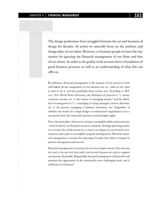 TThe design professions have struggled between the art and business of
design for decades. As artists we naturally focus on the aesthetic and
design sides of our talent. However, as business people we have the rep-
utation for ignoring the financial management of our firms and that
of our clients. In order to do quality work we must have a foundation of
good business practices as well as an understanding of what this can
offer us.
By definition, financial management is the measure of our success in how
well linked all the components of our business are (i.e., what we do, what
it costs to do it, and how profitable these actions are). According to Web-
ster’s New World Pocket Dictionary, the definition of financial is “1. money
resources, income, etc. 2. the science of managing money,” and the defini-
tion of management is “1. a managing or being managed; control, direction,
etc. 2. the persons managing a business, institution, etc.” Regardless of
whether one works for a large design or architectural organization or in a
one-person firm, the same basic practices and principles apply.
First,a business plan—whatwe are trying to accomplish within a given practice
—must be tied to our financial resources and goals. Strategic planning teaches
us to review the world around us, to assess our impact on our business envi-
ronment,and to plan to accomplish ourgoals and objectives.Therefore,finan-
cial management is not just the reporting of results, but rather is integral to
practice management and success.
Financial management is necessary for two very simple reasons: first, because
we want to do our very best work; and second, because we need to support
our practice financially. Responsible financial management will provide and
maintain the opportunity to do consistently more challenging work, and it
will keep us in business!
CHAPTER 9 FINANCIAL MANAGEMENT 161
 
