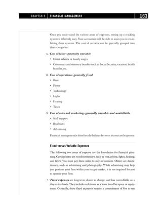 Once you understand the various areas of expenses, setting up a tracking
system is relatively easy. Your accountant will be able to assist you in estab-
lishing these systems. The cost of services can be generally grouped into
three categories.
1. Cost of labor—generally variable
• Direct salaries or hourly wages
• Customary and statutory benefits such as Social Security,vacation, health
benefits, etc.
2. Cost of operations—generally fixed
• Rent
• Phone
• Technology
• Lights
• Heating
• Taxes
3. Cost of sales and marketing—generally variable and nonbillable
• Staff support
• Brochures
• Advertising
Financial management is therefore the balance between income and expenses.
Fixed versus Variable Expenses
The following two areas of expense are the foundation for financial plan-
ning. Certain items are nondiscretionary, such as rent, phone, lights, heating,
and taxes. You must pay these items to stay in business. Others are discre-
tionary, such as advertising and photography. While advertising may help
you position your firm within your target market, it is not required for you
to operate your firm.
• Fixed expenses are long term, slower to change, and less controllable on a
day-to-day basis. They include such items as a lease for office space or equip-
ment. Generally, these fixed expenses require a commitment of five to ten
CHAPTER 9 FINANCIAL MANAGEMENT 163
 