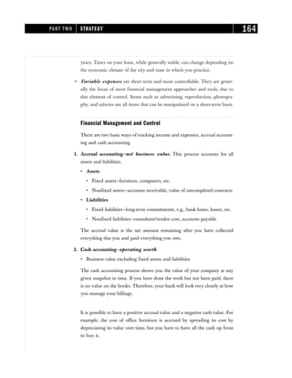 years. Taxes on your lease, while generally stable, can change depending on
the economic climate of the city and state in which you practice.
• Variable expenses are short term and more controllable. They are gener-
ally the focus of most financial management approaches and tools, due to
this element of control. Items such as advertising, reproduction, photogra-
phy, and salaries are all items that can be manipulated on a short-term basis.
Financial Management and Control
There are two basic ways of tracking income and expenses, accrual account-
ing and cash accounting.
1. Accrual accounting—net business value. This process accounts for all
assets and liabilities.
• Assets
ⴗ Fixed assets—furniture, computers, etc.
ⴗ Nonfixed assets—accounts receivable, value of uncompleted contracts
• Liabilities
ⴗ Fixed liabilities—long-term commitments, e.g., bank loans, leases, etc.
ⴗ Nonfixed liabilities—consultant/vendor cost, accounts payable
The accrual value is the net amount remaining after you have collected
everything due you and paid everything you owe.
2. Cash accounting—operating worth
• Business value excluding fixed assets and liabilities
The cash accounting process shows you the value of your company at any
given snapshot in time. If you have done the work but not been paid, there
is no value on the books. Therefore, your bank will look very closely at how
you manage your billings.
It is possible to have a positive accrual value and a negative cash value. For
example, the cost of office furniture is accrued by spreading its cost by
depreciating its value over time, but you have to have all the cash up front
to buy it.
PART TWO STRATEGY 164
 
