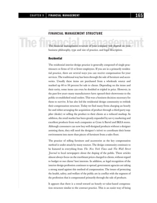 FINANCIAL MANAGEMENT STRUCTURE
Thefinancialmanagement
The financial management structure of your company will depend on your
business philosophy, type and size of practice, and legal description.
Residential
The residential interior design practice is generally composed of single prac-
titioners or firms of 12 or fewer employees. If you are in a primarily residen-
tial practice, there are several ways you can receive compensation for your
services. The traditional way has been through the sale of furniture and acces-
sories. Usually these items are purchased from a wholesale source and
marked up 40 to 50 percent for sale to clients. Depending on the items and
their rarity, some items can even be doubled ot tripled in price. However, in
the past few years many manufacturers have opened their showrooms to the
public or established retail outlets. This was a business decision necessary for
them to survive. It has also led the residential design community to rethink
their compensation structure. Today we find many firms charging an hourly
fee and either arranging the acquisition of product through a third-party sup-
plier (dealer) or selling the product to their clients at a reduced markup. In
addition, the retail market has been greatly expanded by savvy marketing and
excellent products from such companies as Crate & Barrel and IKEA stores.
Although consumers can now buy well-designed products without a designer
assisting them, they still need the designer’s talents to coordinate their home
environment into more than pieces of furniture from a sales floor.
The practice of selling furniture and accessories as the key compensation
method is under attack by many sources. The design community continues to
be featured in everything from The New York Times and The Wall Street
Journal to local newspapers about the duping of the public. These articles
almost always focus on the exorbitant prices charged to clients,without regard
to budget or our clients’ best interests. In addition, as legal recognition of the
interior design profession continues to spread, government agencies are taking
a strong stand against this method of compensation. The issues of protecting
the health, safety, and welfare of the public are in conflict with the segment of
the profession that is compensated primarily through the sale of products.
It appears that there is a trend toward an hourly or value-based compensa-
tion structure similar to the contract practice. This is an easier way of being
CHAPTER 9 FINANCIAL MANAGEMENT 165
 