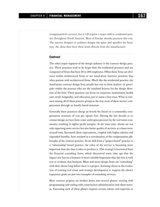 compensated for services, but it will require a major shift in residential prac-
tice throughout North America. Most of Europe already practices this way.
The interior designer or architect designs the space and specifies the furni-
ture; the client then buys these items directly from the manufacturer.
Contract
The other major segment of the design industry is the contract design prac-
tice. These practices tend to be larger than the residential practices and are
composed of firms that have 20 to 200 employees. Often these firms are divi-
sions within architectural firms or are stand-alone interiors practices that
often partner with architectural firms. Much like the residential practice, the
stand-alone contract design firm usually has one to three leaders—or princi-
pals—within the practice who are the standard bearers for the design direc-
tion of the firm. These practices can focus on corporate, institutional, health
care, retail, hospitality, and education, just to name a few areas. What is com-
mon among all of these practice groups is the way most of them receive com-
pensation through an hourly-based structure.
Generally these practices charge an hourly fee based on a commodity com-
pensation structure of cost per square foot. During the last decade or so
contact design services have come under great pressure by the real estate com-
munity, resulting in tighter profit margins. At the same time, clients are not
only expecting more service but also better quality of services at a faster turn-
around time. Increased client expectations, coupled with higher salaries and
expanded benefits, have resulted in a reevaluation of the compensation phi-
losophy of the contract practice. As we shift from a “project-based” practice to
a “relationship”-based practice, the value of the service is becoming more
important than the time it takes to produce it. This strategy is borrowed from
the financial consulting firms, which discovered some time ago that the
impact one has on a business is more valuable/important than the time it took
you to evaluate that business. More and more design firms are “consulting”
with their clients long before there is a project. Assisting clients in the evalua-
tion of existing real estate and strategy development to support the client’s
expansion goals are just two examples of consulting services.
Most contract projects are broken down into several phases, starting with
programming and ending with construction administration and client move-
in. Executing each of these phases requires certain talents and expertise to
CHAPTER 9 FINANCIAL MANAGEMENT 167
 
