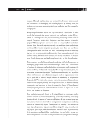 execute. Through tracking time and productivity, firms are able to estab-
lish benchmarks for developing fees on new projects. By learning from past
projects, one can more accurately develop a marketing and fee strategy for
new projects.
Many design firms have at least one key leader who is a doer/seller. In other
words, the key marketing person is also the one leading the project delivery
effort. In a small practice the process of selling and doing can be easier to
control. One gets a project, does the project, and then searches for another
project. While this process can lead to times of being very busy and others
that are slow, the small practice generally can anticipate these shifts in the
workload. However, the larger the practice, the more these ups and downs
cause problems with cash flow and staff. Today many offices are diversify-
ing into two or more areas to make sure that when one practice area is slow,
another is busy. Diversification can even out the ups and downs of the busi-
ness. Depth of expertise and leadership focus is key to this diversification.
Other practices have full-time dedicated marketing staff who focus solely on
developing project leads and client relationships. Others use a combination
of business development staff and administrative support staff, working with
senior marketing staff (usually principals) who are experts in their given pro-
gram area, such as interior design. This format usually exists in a large firm
where staff resources are sufficient to support such an organizational strat-
egy. A great deal of contract design is based on responding to Requests for
Proposals (RFPs), which often requires extensive resources of time and doc-
umentation to prepare properly. The proposal can often be the first and only
opportunity one has to get in front of prospective clients. Without focused
and appropriate proposals, your one chance to make an impact can be lost
before you are even in the game.
Your marketing approach should be developed based on your target market
and the maturity of your service offerings. Generally, marketing costs range
between 8 and 10 percent of your overall budget. If you are entering a new
market area where you have little or no reputation or experience, marketing
cost can be considerably higher. Your approach to entering a new market can
vary depending on your reputation and knowledge. By using research, writ-
ing papers, speaking at public forums where potential clients or partners may
be in attendance, and publishing your findings, you can build a strong pro-
fessional reputation which will enable you to broaden your product offerings.
PART TWO STRATEGY 168
 