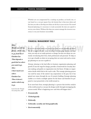 Whether you are compensated by a markup on product, an hourly rate, or
one based on a cost per square foot, the bottom line is that your talent and
the time you take to develop your ideas are the key to your success. For sound
financial planning it is necessary to track accurately the time you spend to
service your clients. Without this data you cannot manage the resources nec-
essary to run your business successfully.
FINANCIAL MANAGEMENT TOOLS
Ifyoudonotknow
If you do not know where you want to go, how can you possibly get there?
We all struggle with this issue. In today’s fast-changing business environ-
ment, not only are we under pressure to change, but also our clients are con-
stantly reevaluating their lives, both professional and personal. To help us
try to get a handle on where we are going, there are some tools such as strate-
gic planning we can use to guide us.
Strategic planning is the lead effort in business organization planning and
growth. It sets the stage for change, provides a framework for everyday deci-
sion making, and guides an organization into the future. It helps an organi-
zation decide which fork in the road to take. The strategic planning process
was used by many of the nation’s top corporations in the past, but it has
gained new status through the use of scenario building. Strategic planning
enables us to look at multiple options for the future and therefore be pre-
pared to react proactively to the world around us.
In its most basic form, strategic planning is a process that involves analysis
of the world around us—not just the design world—through investigating the
current trends. What is happening now—and what will happen later?
• Economically
• Technologically
• Politically
• Culturally—socially and demographically
• Environmentally
CHAPTER 9 FINANCIAL MANAGEMENT 169
Alice:
Would you tell me
please, which way
to go from here?
Cheshire Cat:
That depends a
good deal on where
you want to go.
Alice:
I don’t much care
where.
Cheshire Cat:
Then it doesn’t
matter which way
to go.
Lewis Carroll, Through
the Looking-Glass, 1872
 