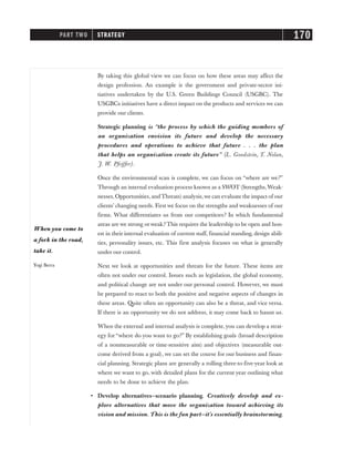 By taking this global view we can focus on how these areas may affect the
design profession. An example is the government and private-sector ini-
tiatives undertaken by the U.S. Green Buildings Council (USGBC). The
USGBCs initiatives have a direct impact on the products and services we can
provide our clients.
Strategic planning is “the process by which the guiding members of
an organization envision its future and develop the necessary
procedures and operations to achieve that future . . . the plan
that helps an organization create its future” (L. Goodstein, T. Nolan,
J. W. Pfeiffer).
Once the environmental scan is complete, we can focus on “where are we?”
Through an internal evaluation process known as a SWOT (Strengths,Weak-
nesses, Opportunities, andThreats) analysis,we can evaluate the impact of our
clients’ changing needs. First we focus on the strengths and weaknesses of our
firms. What differentiates us from our competitors? In which fundamental
areas are we strong or weak? This requires the leadership to be open and hon-
est in their internal evaluation of current staff, financial standing, design abili-
ties, personality issues, etc. This first analysis focuses on what is generally
under our control.
Next we look at opportunities and threats for the future. These items are
often not under our control. Issues such as legislation, the global economy,
and political change are not under our personal control. However, we must
be prepared to react to both the positive and negative aspects of changes in
these areas. Quite often an opportunity can also be a threat, and vice versa.
If there is an opportunity we do not address, it may come back to haunt us.
When the external and internal analysis is complete,you can develop a strat-
egy for “where do you want to go?” By establishing goals (broad description
of a nonmeasurable or time-sensitive aim) and objectives (measurable out-
come derived from a goal), we can set the course for our business and finan-
cial planning. Strategic plans are generally a rolling three-to-five-year look at
where we want to go, with detailed plans for the current year outlining what
needs to be done to achieve the plan.
• Develop alternatives—scenario planning. Creatively develop and ex-
plore alternatives that move the organization toward achieving its
vision and mission. This is the fun part—it’s essentially brainstorming.
PART TWO STRATEGY 170
When you come to
a fork in the road,
take it.
Yogi Berra
 