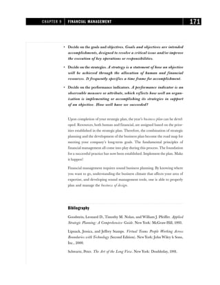 • Decide on the goals and objectives. Goals and objectives are intended
accomplishments, designed to resolve a critical issue and/or improve
the execution of key operations or responsibilities.
• Decide on the strategies. A strategy is a statement of how an objective
will be achieved through the allocation of human and financial
resources. It frequently specifies a time frame for accomplishment.
• Decide on the performance indicators. A performance indicator is an
observable measure or attribute, which reflects how well an organ-
ization is implementing or accomplishing its strategies in support
of an objective. How well have we succeeded?
Upon completion of your strategic plan, the year’s business plan can be devel-
oped. Resources, both human and financial, are assigned based on the prior-
ities established in the strategic plan. Therefore, the combination of strategic
planning and the development of the business plan become the road map for
meeting your company’s long-term goals. The fundamental principles of
financial management all come into play during this process. The foundation
for a successful practice has now been established. Implement the plan. Make
it happen!
Financial management requires sound business planning. By knowing where
you want to go, understanding the business climate that affects your area of
expertise, and developing sound management tools, one is able to properly
plan and manage the business of design.
Bibliography
Goodstein, Leonard D., Timothy M. Nolan, and William J. Pfeiffer. Applied
Strategic Planning: A Comprehensive Guide. New York: McGraw-Hill, 1993.
Lipnack, Jessica, and Jeffrey Stamps. Virtual Teams People Working Across
Boundaries with Technology (Second Edition). New York: John Wiley & Sons,
Inc., 2000.
Schwartz, Peter. The Art of the Long View. New York: Doubleday, 1991.
CHAPTER 9 FINANCIAL MANAGEMENT 171
 
