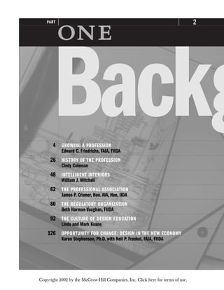 2
PART

Backg
4 GROWING A PROFESSION
Edward C. Friedrichs, FAIA, FIIDA
26 HISTORY OF THE PROFESSION
Cindy Coleman
48 INTELLIGENT INTERIORS
William J. Mitchell
62 THE PROFESSIONAL ASSOCIATION
James P. Cramer, Hon.AIA, Hon. IIDA
80 THE REGULATORY ORGANIZATION
Beth Harmon-Vaughan, FIIDA
92 THE CULTURE OF DESIGN EDUCATION
Linda and Mark Keane
126 OPPORTUNITY FOR CHANGE: DESIGN IN THE NEW ECONOMY
Karen Stephenson, Ph.D. with Neil P. Frankel, FAIA, FIIDA
Copyright 2002 by the McGraw-Hill Companies, Inc. Click here for terms of use.
 