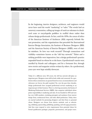 IIn the beginning, interior designers, architects, and engineers would
never have used the words “marketing” or “sales.” The words had an
unsavory connotation, calling up images of used-car salesmen in check-
ered coats or encyclopedia peddlers in scuffed shoes rather than
urbane design professionals. In fact, until the 1970s, the canon of ethics
of the American Institute of Architects (AIA) expressly forbade bla-
tant promotion, and the organizations that preceded the International
Interior Design Association, the Institute of Business Designers (IBD)
and the American Society of Interior Designers (ASID), were of simi-
lar mindsets. So how was work secured? Through connections and
visibility—sometimes known as the “old boy network.” Talent and a
striking portfolio were imperatives, but a design professional’s practice
expanded based on whom he or she knew. A professional’s merits were
extolled by friends and colleagues, and for a fortunate few, through
news stories and magazine articles written by others. As a professional,
your eyes were kept suitably downcast.
Today it’s a different story. Of course, the old boy network still plays an
important part. Designers must still be both visible and connected. In a pro-
fession where commissions are granted based on trust, recommendations and
references are forever the gold standard. Yet, over the past three decades,
design professionals have accepted professional services marketing as an
important part of their business. There is a thriving association, the Society of
Marketing Professional Services (SMPS), that comprises individuals whose
prime responsibility is marketing and sales. It was founded in 1973 and now
has over 5,000 members, including principals and marketers from interior
design firms, architectural firms, and other allied professions. Today, there
are myriad methods for promoting designers and their firms to potential
clients. Designers can choose from elective methods, such as advertis-
ing, exhibiting, sponsorship, publishing, speaking, and web page promotion.
And they must respond to strict requirements from potential clients for
formal qualification packages, proposals, presentations, and project tours.
CHAPTER 10 MARKETING: POSITION AND IDENTITY 173
 