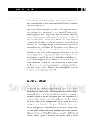 Fortunately, advances in technology have allowed design professionals to
make quantum leaps in both the quality and speed of delivery of marketing
submissions and materials.
Even though design professionals are aware of these techniques, there is
often hesitancy or even real reluctance to move aggressively into a proactive
marketing program. Such a program takes work and resources. Marketing,
business development, and public relations do cost money, in the form of
time and actual dollars. Lots of heated debates occur about marketing
expenses, and what “industry average” is or ought to be. In truth, there is no
pat answer. But if marketing is thought of as an investment, the picture will
become clearer. Just as individuals pick the amount of money they want to
invest, and just as they pick the stocks or bonds they wish to use to reach
their financial goals, design professionals must determine how to invest in
building their practices. They must decide what they want to do and how
much they want to spend. If they are smart, they will keep track of what they
invest, and what they get in return, in the form of new fees. Periodically, they
should compare the two. In a new effort, one dollar may be spent to make
five. But in two to four years (depending on the sector being entered), tan-
gible results should be seen. Marketing efforts should yield a return on
investment that allows a practice to flourish.
WHAT IS MARKETING?
Sowhatisthisthing
So what is this thing called marketing? “Marketing” is used as an all-encom-
passing word, but it can be really broken up into three components. Market-
ing generally refers to all of the activities that prepare us to approach a
prospective client sector. Business Development refers to the activities in which
we interact directly with these prospects, which leads to sales, those activities
that actually close the deal. Communications, of which public relations is a
major part, refer to those activities that garnervisibility in the clients’ worlds.
Business development and sales activities are activities that we will examine in
Part Four. Briefly, business development begins with identification of a poten-
tial client, qualification of the lead (is itviable, and is it right forthe firm?), and
continues through a period of “courtship” until the time comes for a sales
PART TWO STRATEGY 174
 