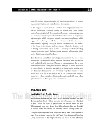 pitch. Networking—keeping in touch with friends in the industry—is another
important activity that falls within business development.
In this chapter, we will examine the aspects of marketing related to develop-
ing and maintaining a company identity and making plans. These compo-
nents of marketing include determination of company position, preparation
of a strategic plan (which generally looks forward some three to five years), a
marketing plan (which is prepared annually), and a marketing budget (which
supports the marketing plan). Market research is also included, which may be
associated with exploring a new type of client, a new location, a new service,
or the firm’s current image. Finally, to market effectively, designers need
to develop and maintain certain systems. These may include lead-tracking
systems, project/personnel databases, visual resources (photographs, slides,
and/or digital imagery), and brochures.
This chapter will also address marketing communications. The part of com-
munications called branding affects both how the work is done and how the
work (and the firm) is perceived. The part of communications that is more
outwardly focused is called public relations. The goal of public relations is
to garner visibility in a positive way and, to the largest extent possible, con-
trol the content. Such control is not particularly easy when an editor or critic
writes about us or one of our projects. But we can create our own advertise-
ments, news releases, articles, exhibits, and speeches, and with some effort,
get our story out in the way we want it to be heard.
SELF-DEFINITION
Thefirststepinmarketing
Identify the Firm’s Practice Models
The first step in marketing is to have a clear sense of the company’s identity.
The design firm should evaluate just what type of company it is—what kind
of work it values, the degree of specialization, the practice model, and what
differentiates it from other design firms. Only when the firm has identified
its position within the industry can it develop a brand identity for the firm.
Design firms are like snowflakes: no two are exactly alike. Yet it is possible to
place firms in broad categories. In 1987, Weld Coxe, founder of The Coxe
Group (consultants to the design industry), and David Maister, a Harvard
CHAPTER 10 MARKETING: POSITION AND IDENTITY 175
 
