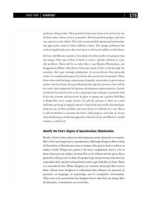 professor, did just that. They postulated that most firms were driven by one
of three values: ideas, service, or product. All were perfectly proper, and none
was superior to the others. They also recommended operational and market-
ing approaches suited to these different values. The design profession has
evolved significantly since then, but there is still much validity in their thesis.
In Coxe and Maister’s model, a firm driven by ideas tends to do projects that
are unique. This type of firm is hired to create a specific solution to a spe-
cific problem. There will be no other like it—one Hayden Planetarium, one
Guggenheim Bilbao. Idea-driven firms get much of their work through the
notoriety they gain through publication. A service-driven firm generally
works on complicated projects for clients who need a lot of attention. These
firms often work for large corporations, hospitals, universities, or government
entities. Service firms sell most effectively through the person(s) who will do
the work, often supported by business development representatives. A prod-
uct-driven firm knows how to do a particular type of project extremely well.
It has the systems and processes in place to pump out a perfect Wal-Mart
or Bank One every couple of days. To sell this process, it relies on a sales
staff that can bring in signed contracts. Every firm may not be described per-
fectly by any of these models, and most firms are hybrids of a sort. But it
is still worthwhile to examine the firm’s staff, projects, and style of service
when fashioning a marketing approach, and thus Coxe and Maister’s model
remains a useful tool.
Identify the Firm’s Degree of Specialization/Globalization
Besides a firm’s values, there are other important areas of practice to examine.
One of the most important is specialization. Although designers like to think
of themselves as Renaissance men or women, that goal is hard to achieve in
today’s world. Things have gotten a bit more complicated; there’s a lot to
know about just one subject, let alone five or six. Clients are less apt to hire a
generalist, with just two or three of a project type on his resumé, than they are
a specialist,who can show a long historywith a type of facility or client. There
is a rationale for this. When designers are retained, clients put their trust in
them. Clients want designers to understand their industry—its protocol, its
processes, its language, its technology, and its competitive environment.
They want to be assured that the designers know what they are doing. After
all, their jobs, or businesses, are on the line.
PART TWO STRATEGY 176
 