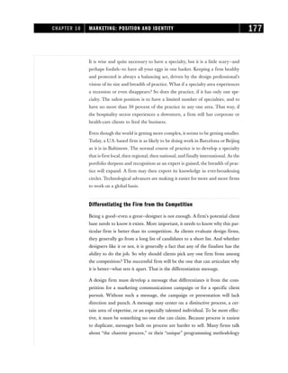 It is wise and quite necessary to have a specialty, but it is a little scary—and
perhaps foolish—to have all your eggs in one basket. Keeping a firm healthy
and protected is always a balancing act, driven by the design professional’s
vision of its size and breadth of practice. What if a specialty area experiences
a recession or even disappears? So does the practice, if it has only one spe-
cialty. The safest position is to have a limited number of specialties, and to
have no more than 50 percent of the practice in any one area. That way, if
the hospitality sector experiences a downturn, a firm still has corporate or
health-care clients to feed the business.
Even though the world is getting more complex, it seems to be getting smaller.
Today, a U.S.-based firm is as likely to be doing work in Barcelona or Beijing
as it is in Baltimore. The normal course of practice is to develop a specialty
that is first local, then regional, then national, and finally international. As the
portfolio deepens and recognition as an expert is gained, the breadth of prac-
tice will expand. A firm may then export its knowledge in ever-broadening
circles. Technological advances are making it easier for more and more firms
to work on a global basis.
Differentiating the Firm from the Competition
Being a good—even a great—designer is not enough. A firm’s potential client
base needs to know it exists. More important, it needs to know why this par-
ticular firm is better than its competition. As clients evaluate design firms,
they generally go from a long list of candidates to a short list. And whether
designers like it or not, it is generally a fact that any of the finalists has the
ability to do the job. So why should clients pick any one firm from among
the competition? The successful firm will be the one that can articulate why
it is better—what sets it apart. That is the differentiation message.
A design firm must develop a message that differentiates it from the com-
petition for a marketing communications campaign or for a specific client
pursuit. Without such a message, the campaign or presentation will lack
direction and punch. A message may center on a distinctive process, a cer-
tain area of expertise, or an especially talented individual. To be most effec-
tive, it must be something no one else can claim. Because process is easiest
to duplicate, messages built on process are harder to sell. Many firms talk
about “the charette process,” or their “unique” programming methodology
CHAPTER 10 MARKETING: POSITION AND IDENTITY 177
 