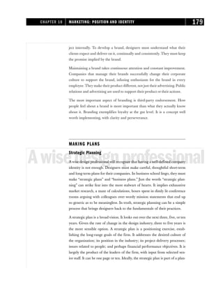 ject internally. To develop a brand, designers must understand what their
clients expect and deliver on it, continually and consistently. They must keep
the promise implied by the brand.
Maintaining a brand takes continuous attention and constant improvement.
Companies that manage their brands successfully change their corporate
culture to support the brand, infusing enthusiasm for the brand in every
employee. They make their product different, not just their advertising. Public
relations and advertising are used to support their product or their actions.
The most important aspect of branding is third-party endorsement. How
people feel about a brand is more important than what they actually know
about it. Branding exemplifies loyalty at the gut level. It is a concept well
worth implementing, with clarity and perseverance.
MAKING PLANS
Awisedesignprofessional
Strategic Planning
A wise design professional will recognize that having a well-defined company
identity is not enough. Designers must make careful, thoughtful short-term
and long-term plans for their companies. In business school lingo, they must
make “strategic plans” and “business plans.” Just the words “strategic plan-
ning” can strike fear into the most stalwart of hearts. It implies exhaustive
market research, a maze of calculations, hours spent in dimly lit conference
rooms arguing with colleagues over wordy mission statements that end up
so generic as to be meaningless. In truth, strategic planning can be a simple
process that brings designers back to the fundamentals of their practices.
A strategic plan is a broad vision. It looks out over the next three, five, or ten
years. Given the rate of change in the design industry, three to five years is
the more sensible option. A strategic plan is a positioning exercise, estab-
lishing the long-range goals of the firm. It addresses the desired culture of
the organization; its position in the industry; its project delivery processes;
issues related to people; and perhaps financial performance objectives. It is
largely the product of the leaders of the firm, with input from selected sen-
ior staff. It can be one page or ten. Ideally, the strategic plan is part of a plan-
CHAPTER 10 MARKETING: POSITION AND IDENTITY 179
 
