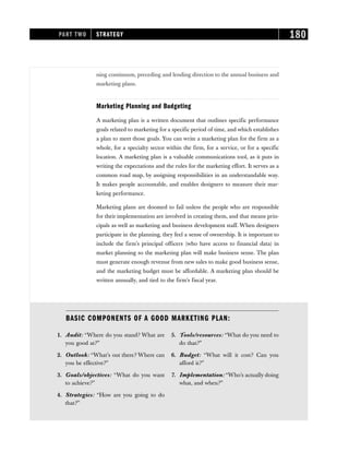 ning continuum, preceding and lending direction to the annual business and
marketing plans.
Marketing Planning and Budgeting
A marketing plan is a written document that outlines specific performance
goals related to marketing for a specific period of time, and which establishes
a plan to meet those goals. You can write a marketing plan for the firm as a
whole, for a specialty sector within the firm, for a service, or for a specific
location. A marketing plan is a valuable communications tool, as it puts in
writing the expectations and the rules for the marketing effort. It serves as a
common road map, by assigning responsibilities in an understandable way.
It makes people accountable, and enables designers to measure their mar-
keting performance.
Marketing plans are doomed to fail unless the people who are responsible
for their implementation are involved in creating them, and that means prin-
cipals as well as marketing and business development staff. When designers
participate in the planning, they feel a sense of ownership. It is important to
include the firm’s principal officers (who have access to financial data) in
market planning so the marketing plan will make business sense. The plan
must generate enough revenue from new sales to make good business sense,
and the marketing budget must be affordable. A marketing plan should be
written annually, and tied to the firm’s fiscal year.
PART TWO STRATEGY 180
BASIC COMPONENTS OF A GOOD MARKETING PLAN:
1. Audit: “Where do you stand? What are
you good at?”
2. Outlook: “What’s out there? Where can
you be effective?”
3. Goals/objectives: “What do you want
to achieve?”
4. Strategies: “How are you going to do
that?”
5. Tools/resources: “What do you need to
do that?”
6. Budget: “What will it cost? Can you
afford it?”
7. Implementation: “Who’s actually doing
what, and when?”
 