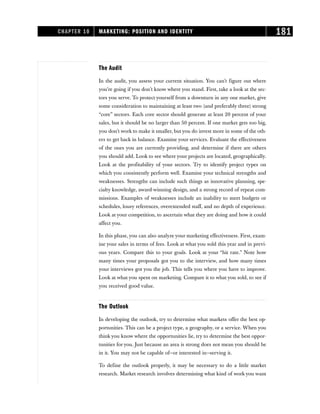 The Audit
In the audit, you assess your current situation. You can’t figure out where
you’re going if you don’t know where you stand. First, take a look at the sec-
tors you serve. To protect yourself from a downturn in any one market, give
some consideration to maintaining at least two (and preferably three) strong
“core” sectors. Each core sector should generate at least 20 percent of your
sales, but it should be no larger than 50 percent. If one market gets too big,
you don’t work to make it smaller, but you do invest more in some of the oth-
ers to get back in balance. Examine your services. Evaluate the effectiveness
of the ones you are currently providing, and determine if there are others
you should add. Look to see where your projects are located, geographically.
Look at the profitability of your sectors. Try to identify project types on
which you consistently perform well. Examine your technical strengths and
weaknesses. Strengths can include such things as innovative planning, spe-
cialty knowledge, award-winning design, and a strong record of repeat com-
missions. Examples of weaknesses include an inability to meet budgets or
schedules, lousy references, overextended staff, and no depth of experience.
Look at your competition, to ascertain what they are doing and how it could
affect you.
In this phase, you can also analyze your marketing effectiveness. First, exam-
ine your sales in terms of fees. Look at what you sold this year and in previ-
ous years. Compare this to your goals. Look at your “hit rate.” Note how
many times your proposals got you to the interview, and how many times
your interviews got you the job. This tells you where you have to improve.
Look at what you spent on marketing. Compare it to what you sold, to see if
you received good value.
The Outlook
In developing the outlook, try to determine what markets offer the best op-
portunities. This can be a project type, a geography, or a service. When you
think you know where the opportunities lie, try to determine the best oppor-
tunities for you. Just because an area is strong does not mean you should be
in it. You may not be capable of—or interested in—serving it.
To define the outlook properly, it may be necessary to do a little market
research. Market research involves determining what kind of work you want
CHAPTER 10 MARKETING: POSITION AND IDENTITY 181
 