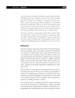 to do (a task made easier after the self-definition exercises mentioned earlier)
and finding where to get it. What do you focus on? It may be a new client
type (such as Fortune 500 companies); a new project type (such as law
offices); a new service type (such as facility management); or a new geogra-
phy (such as the Southeast). What do you consider? You consider forces and
trends that drive the market. You evaluate the size of the market, and its
maturity. You investigate funding. There can be great need and no money.
You look at the competition. You examine the cost to enter the market.
There are several ways to conduct market research. There are “direct” meth-
ods, which can be as simple as a literature search or a questionnaire. There
are “indirect” methods, which can be via telephone or person to person. You
don’t have to talk to 300 people either. If you get consistent answers from a
half-dozen knowledgeable people, you probably have the answers you need.
Setting Goals
The third component, goal setting, forms the basis of the marketing plan.
Goals must be specific, realistic, measurable, and limited. “Do good design”
is not specific—who decides what is “good” anyway? Goals must be realis-
tic, meaning they must be attainable within reason. There is no faster way
to get discouraged than by setting goals so grandiose that they cannot pos-
sibly be achieved. Your goals must be measurable—not “Make a profit,” but
“Make a 15 percent profit.” Goals must be limited. Prioritize. Don’t try to
do everything at once. It’s a short twelve months. Last, goals must be col-
lective. Acceptance by the people responsible for implementation is abso-
lutely critical.
Goals may touch on many things. You may target the amount of net fee to
be generated. You may describe the types of clients you would prefer to
secure. You may delineate types of projects you would like to add to your
portfolio. You may define geographic areas for penetration. You may allude
to your desired reputation or level of recognition. You may enumerate a
desired size in staffing or position in a ranking.
The strategic section of a marketing plan details the means by which you
reach your goals and objectives. In developing your strategies, you should
take advantage of your strengths, offsetyourweaknesses, and respond to mar-
keting opportunities. Strategies define action. They may address any number
PART TWO STRATEGY 182
 