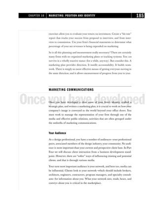 exercises allowyou to evaluate your return on investment. Create a “hit rate”
report that tracks your success from proposal to interview, and from inter-
view to commission. Use your firm’s financial statements to determine what
percentage of your net revenues is being expended on marketing
So is all this planning and measurement really necessary? There are certainly
many firms with no organized marketing plans or tracking systems. You can
survive in a wholly reactive stance (for a while, anyway). But consider this. A
marketing plan provides direction. It instills accountability. It builds team-
work. There is simply no more effective means of getting everyone moving in
the same direction, and it allows measurement of progress from year to year.
MARKETING COMMUNICATIONS
Onceyouhavedeveloped
Once you have developed a clear sense of your firm’s identity, crafted a
strategic plan, and written a marketing plan, it is crucial to work on howyour
company’s image is conveyed to the world beyond your office doors. You
must work to manage the representation of your firm through use of the
media and effective public relations, activities that are often grouped under
the umbrella of marketing communications.
Your Audience
As a design professional, you have a number of audiences—your professional
peers, associated members of the design industry, your community. No audi-
ence is more important than your current and prospective client base. In Part
Four we will discuss client interaction from a business development stand-
point. However, there are “softer” ways of influencing existing and potential
clients, and that is through various media.
Your next most important audience is your network, and here too, media can
be influential. Clients look to your network—which should include brokers,
architects, engineers, contractors, program managers, and specialty consult-
ants—for information about you. What your network sees, reads, hears, and
conveys about you is critical in the marketplace.
CHAPTER 10 MARKETING: POSITION AND IDENTITY 185
 