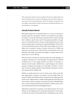 The community at large is also your audience. You have an opportunity to be
known by people who are not part of the design and construction industry, or
who may not even be potential clients. But if “six degrees of separation” has
anyvalidity, many people can affectyour business, through introductions, rec-
ommendations, or recognition.
Internally Produced Material
Historically, design firms use printed brochures as a means of communicat-
ing their experience and expertise. Volumes can be printed on this subject,
but suffice to say that the best brochures express the firm’s work by showing
how it addresses specific client needs. The preprinted portfolio of images
that was used predominantly in the past is being supplanted by just-in-time
electronic project pages, combining the requisite photographs with text that
can be customized for any given situation. These types of pages can be recon-
figured and recombined, creating a brochure system that is flexible and
responsive to customer issues. A base brochure system like this can be sup-
plemented with smaller custom pieces that apply to a specific market sector,
project type, or service offering.
With the advent of the Internet, electronic media have made rapid gains in
acceptance and importance. A web page offers the opportunity for unlimited
worldwide access to your people, portfolio, and “pitch.” A web page is a
dynamic tool, but it takes a skilled writer, a superb designer, and a technol-
ogy guru to help get the message across. And unlike a brochure, it is never
done. It must be changed, updated, and periodically reinvented in order to
draw people back for multiple visits.
Exhibits are another great way to be seen. Some sectors, albeit not all, offer
great opportunities to promote your projects and your people. Both “un-
manned” exhibits and exhibit booths are accepted tools for marketing profes-
sional services. Opportunities to exhibit include gatherings of European real
estate entities; annual conventions of the American Society of Hospital Engi-
neers; various meetings of the Urban Land Institute; and the annual conven-
tion of the International Council of Shopping Centers.
Advertising is gaining more acceptance in the design industry. To be most
effective, an ad campaign must be coordinated and repetitive. For the major-
ity of firms, this is just not financially feasible. A full-page four-color ad may
PART TWO STRATEGY 186
 
