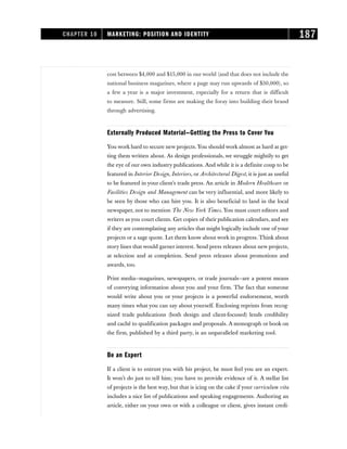 cost between $4,000 and $15,000 in our world (and that does not include the
national business magazines, where a page may run upwards of $30,000), so
a few a year is a major investment, especially for a return that is difficult
to measure. Still, some firms are making the foray into building their brand
through advertising.
Externally Produced Material—Getting the Press to Cover You
You work hard to secure new projects. You should work almost as hard at get-
ting them written about. As design professionals, we struggle mightily to get
the eye of our own industry publications. And while it is a definite coup to be
featured in Interior Design, Interiors, or Architectural Digest, it is just as useful
to be featured in your client’s trade press. An article in Modern Healthcare or
Facilities Design and Management can be very influential, and more likely to
be seen by those who can hire you. It is also beneficial to land in the local
newspaper, not to mention The New York Times. You must court editors and
writers as you court clients. Get copies of their publication calendars, and see
if they are contemplating any articles that might logically include one of your
projects or a sage quote. Let them know about work in progress. Think about
story lines that would garner interest. Send press releases about new projects,
at selection and at completion. Send press releases about promotions and
awards, too.
Print media—magazines, newspapers, or trade journals—are a potent means
of conveying information about you and your firm. The fact that someone
would write about you or your projects is a powerful endorsement, worth
many times what you can say about yourself. Enclosing reprints from recog-
nized trade publications (both design and client-focused) lends credibility
and caché to qualification packages and proposals. A monograph or book on
the firm, published by a third party, is an unparalleled marketing tool.
Be an Expert
If a client is to entrust you with his project, he must feel you are an expert.
It won’t do just to tell him; you have to provide evidence of it. A stellar list
of projects is the best way, but that is icing on the cake if your curriculum vita
includes a nice list of publications and speaking engagements. Authoring an
article, either on your own or with a colleague or client, gives instant credi-
CHAPTER 10 MARKETING: POSITION AND IDENTITY 187
 