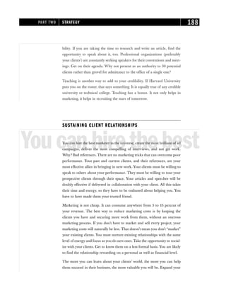 bility. If you are taking the time to research and write an article, find the
opportunity to speak about it, too. Professional organizations (preferably
your clients’) are constantly seeking speakers for their conventions and meet-
ings. Get on their agenda. Why not present as an authority to 30 potential
clients rather than grovel for admittance to the office of a single one?
Teaching is another way to add to your credibility. If Harvard University
puts you on the roster, that says something. It is equally true of any credible
university or technical college. Teaching has a bonus. It not only helps in
marketing, it helps in recruiting the stars of tomorrow.
SUSTAINING CLIENT RELATIONSHIPS
Youcanhirethebest
You can hire the best marketer in the universe, create the most brilliant of ad
campaigns, deliver the most compelling of interviews, and not get work.
Why? Bad references. There are no marketing tricks that can overcome poor
performance. Your past and current clients, and their references, are your
most effective allies in bringing in new work. Your clients must be willing to
speak to others about your performance. They must be willing to tour your
prospective clients through their space. Your articles and speeches will be
doubly effective if delivered in collaboration with your client. All this takes
their time and energy, so they have to be enthused about helping you. You
have to have made them your trusted friend.
Marketing is not cheap. It can consume anywhere from 5 to 15 percent of
your revenue. The best way to reduce marketing costs is by keeping the
clients you have and securing more work from them, without an onerous
marketing process. If you don’t have to market and sell every project, your
marketing costs will naturally be less. That doesn’t mean you don’t “market”
your existing clients. You must nurture existing relationships with the same
level of energy and focus as you do new ones. Take the opportunity to social-
ize with your clients. Get to know them on a less formal basis. You are likely
to find the relationship rewarding on a personal as well as financial level.
The more you can learn about your clients’ world, the more you can help
them succeed in their business, the more valuable you will be. Expand your
PART TWO STRATEGY 188
 