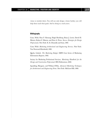 vision to include theirs. You will not only design a better facility; you will
help them reach their goals. And in doing so, reach yours.
Bibliography
Coxe, Weld, Nina F. Hartung, Hugh Hochberg, Brian J. Lewis, David H.
Maister, Robert F. Mattox, and Peter A. Piven. Success Strategies for Design
Professionals. New York: R. R. Donnelly and Sons, 1987.
Coxe, Weld. Marketing Architectural and Engineering Services. New York:
Van Nostrand Rheinhold, 1983.
Quebe, Lisbeth. The Marketing Budget. SMPS Core Series of Marketing
Information Reports, 1992.
Society for Marketing Professional Services. Marketing Handbook for the
Design and Construction Professional. BNi Publications, 2000.
Spaulding, Margaret, and William D’Elia. Advanced Marketing Techniques
for Architectural and Engineering Firms. New York: McGraw-Hill, 1989.
CHAPTER 10 MARKETING: POSITION AND IDENTITY 189
 