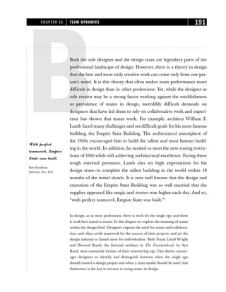 BBoth the sole designer and the design team are legendary parts of the
professional landscape of design. However, there is a theory in design
that the best and most truly creative work can come only from one per-
son’s mind. It is this theory that often makes team performance more
difficult in design than in other professions. Yet, while the designer as
sole creator may be a strong factor working against the establishment
or prevalence of teams in design, incredibly difficult demands on
designers that have led them to rely on collaborative work and experi-
ence has shown that teams work. For example, architect William F.
Lamb faced many challenges and set difficult goals for his most famous
building, the Empire State Building. The architectural atmosphere of
the 1920s encouraged him to build the tallest and most famous build-
ing in the world. In addition, he needed to meet the new zoning restric-
tions of 1916 while still achieving architectural excellence. Facing these
tough external pressures, Lamb also set high expectations for his
design team—to complete the tallest building in the world within 18
months of the initial sketch. It is now well known that the design and
execution of the Empire State Building was so well married that the
supplies appeared like magic and stories rose higher each day. And so,
“with perfect teamwork, Empire State was built.”1
In design, as in most professions, there is work for the single ego and there
is work best suited to teams. In this chapter we explore the meaning of teams
within the design field. Designers express the need for teams and collabora-
tion, and often credit teamwork for the success of their projects, and yet the
design industry is famed most for individualists. Both Frank Lloyd Wright
and Howard Roark, the fictional architect in The Fountainhead, by Ayn
Rand, were constantly victims of their unwavering ego. Our theory encour-
ages designers to identify and distinguish between when the single ego
should control a design project and when a team model should be used: this
distinction is the key to success in using teams in design.
CHAPTER 11 TEAM DYNAMICS 191
With perfect
teamwork, Empire
State was built.
Rem Koolhaas,
Delirious New York
 