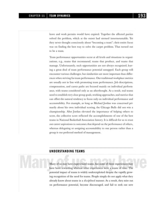 leave and work permits would have expired. Together the affected parties
solved the problem, which at the outset had seemed insurmountable. Yet
they never thought consciously about “becoming a team”; their entire focus
was on finding the best way to solve the carpet problem. That turned out
to be a team.
Team performance opportunities occur at all levels and situations in organi-
zations, e.g., teams that recommend, teams that produce, and teams that
manage. Unfortunately, such opportunities are not always recognized, leav-
ing a great deal of team performance potential untapped. Each group will
encountervarious challenges, but similarities are more important than differ-
ences when striving for team performance. Our traditional workplace metrics
are usually not in line with promoting team performance. Job descriptions,
compensation, and career paths are focused mainly on individual perform-
ance, with teams considered only as an afterthought. As a result, real teams
need to establish very clear group goals,working approaches, and metrics that
can offset the natural tendency to focus only on individual performance and
accountability. For example, as long as Michael Jordan was concerned pri-
marily about his own individual scoring, the Chicago Bulls did not win a
championship. After Jordan elevated the importance of helping others to
score, the collective score reflected the accomplishments of one of the best
teams in National Basketball Association history. It is difficult for us to trust
our career aspirations to outcomes that depend on the performance of others,
whereas delegating or assigning accountability to one person rather than a
group is our preferred method of management.
UNDERSTANDING TEAMS
Manyofusmayhave
Many of us may have experienced teams, but some of these experiences may
have been rewarding whereas other experiences were a waste of time. The
potential impact of teams is widely underexploited despite the rapidly grow-
ing recognition of the need for teams. People simply do not apply what they
already know about teams in a disciplined manner. As a result, they miss out
on performance potential, become discouraged, and fail to seek out new
CHAPTER 11 TEAM DYNAMICS 193
 