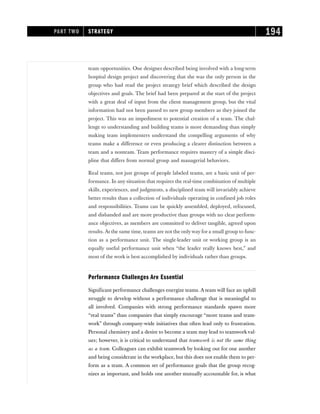 team opportunities. One designer described being involved with a long-term
hospital design project and discovering that she was the only person in the
group who had read the project strategy brief which described the design
objectives and goals. The brief had been prepared at the start of the project
with a great deal of input from the client management group, but the vital
information had not been passed to new group members as they joined the
project. This was an impediment to potential creation of a team. The chal-
lenge to understanding and building teams is more demanding than simply
making team implementers understand the compelling arguments of why
teams make a difference or even producing a clearer distinction between a
team and a nonteam. Team performance requires mastery of a simple disci-
pline that differs from normal group and managerial behaviors.
Real teams, not just groups of people labeled teams, are a basic unit of per-
formance. In any situation that requires the real-time combination of multiple
skills, experiences, and judgments, a disciplined team will invariably achieve
better results than a collection of individuals operating in confined job roles
and responsibilities. Teams can be quickly assembled, deployed, refocused,
and disbanded and are more productive than groups with no clear perform-
ance objectives, as members are committed to deliver tangible, agreed upon
results. At the same time, teams are not the onlyway for a small group to func-
tion as a performance unit. The single-leader unit or working group is an
equally useful performance unit when “the leader really knows best,” and
most of the work is best accomplished by individuals rather than groups.
Performance Challenges Are Essential
Significant performance challenges energize teams. A team will face an uphill
struggle to develop without a performance challenge that is meaningful to
all involved. Companies with strong performance standards spawn more
“real teams” than companies that simply encourage “more teams and team-
work” through company-wide initiatives that often lead only to frustration.
Personal chemistry and a desire to become a team may lead to teamworkval-
ues; however, it is critical to understand that teamwork is not the same thing
as a team. Colleagues can exhibit teamwork by looking out for one another
and being considerate in the workplace, but this does not enable them to per-
form as a team. A common set of performance goals that the group recog-
nizes as important, and holds one another mutually accountable for, is what
PART TWO STRATEGY 194
 