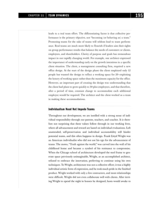 leads to a real team effort. The differentiating factor is that collective per-
formance is the primary objective, not “becoming (or behaving as) a team.”
Promoting teams for the sake of teams will seldom lead to team perform-
ance. Real teams are much more likely to flourish if leaders aim their sights
on group performance results that balance the needs of customers or clients,
employees, and shareholders. Clarity of purpose and goals has tremendous
impact in our rapidly changing world. For example, one architect expressed
the importance of understanding early on the growth intentions in a specific
client situation. The client, a management consulting firm, required a new
office design. At the start of the design phase the client employed only 12
people but wanted the design to reflect a working space for 20—exploiting
the luxury of working space rather than the maximum capacity for the office.
However, an important part of creating the design was understanding that
the client had plans to grow quickly to 30-plus employees, and that therefore,
after a period of time, constant change to accommodate each additional
employee would be required. The architect and the client worked as a team
in making these accommodations.
Individualism Need Not Impede Teams
Throughout our development, we are instilled with a strong sense of indi-
vidual responsibility through our parents, teachers, and coaches. It is there-
fore not surprising that these values follow through in our working lives,
where all advancement and reward are based on individual evaluations. Left
unattended, self-preservation and individual accountability will hinder
potential teams, and this often happens in design. Frank Lloyd Wright was
an American individualist who did not use his ego for the advancement of
teams. The motto, “Truth against the world,” was carved into the wall of his
childhood home and became a symbol of his resistance to compromise.
When the Chicago school of architecture developed the steel frame to gen-
erate space previously unimaginable, Wright, as an accomplished architect,
refused to embrace the innovation, preferring to continue using his own
techniques. To Wright, architecture was not a collective effort; it was a highly
individual artistic form of expression, and he took much pride in the finished
product. Wright worked with only a few contractors, and most relationships
were difficult. Wright did not even collaborate well with clients. After invit-
ing Wright to spend the night in houses he designed, hosts would awake to
CHAPTER 11 TEAM DYNAMICS 195
 