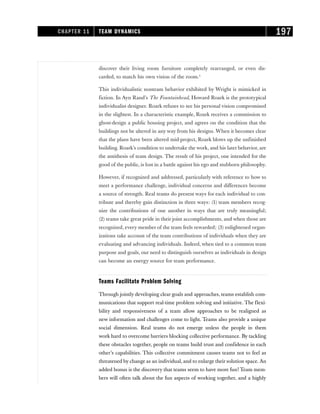 discover their living room furniture completely rearranged, or even dis-
carded, to match his own vision of the room.3
This individualistic nonteam behavior exhibited by Wright is mimicked in
fiction. In Ayn Rand’s The Fountainhead, Howard Roark is the prototypical
individualist designer. Roark refuses to see his personal vision compromised
in the slightest. In a characteristic example, Roark receives a commission to
ghost-design a public housing project, and agrees on the condition that the
buildings not be altered in any way from his designs. When it becomes clear
that the plans have been altered mid-project, Roark blows up the unfinished
building. Roark’s condition to undertake the work, and his later behavior, are
the antithesis of team design. The result of his project, one intended for the
good of the public, is lost in a battle against his ego and stubborn philosophy.
However, if recognized and addressed, particularly with reference to how to
meet a performance challenge, individual concerns and differences become
a source of strength. Real teams do present ways for each individual to con-
tribute and thereby gain distinction in three ways: (1) team members recog-
nize the contributions of one another in ways that are truly meaningful;
(2) teams take great pride in their joint accomplishments, and when those are
recognized, every member of the team feels rewarded; (3) enlightened organ-
izations take account of the team contributions of individuals when they are
evaluating and advancing individuals. Indeed, when tied to a common team
purpose and goals, our need to distinguish ourselves as individuals in design
can become an energy source for team performance.
Teams Facilitate Problem Solving
Through jointly developing clear goals and approaches, teams establish com-
munications that support real-time problem solving and initiative. The flexi-
bility and responsiveness of a team allow approaches to be realigned as
new information and challenges come to light. Teams also provide a unique
social dimension. Real teams do not emerge unless the people in them
work hard to overcome barriers blocking collective performance. By tackling
these obstacles together, people on teams build trust and confidence in each
other’s capabilities. This collective commitment causes teams not to feel as
threatened by change as an individual, and to enlarge their solution space. An
added bonus is the discovery that teams seem to have more fun! Team mem-
bers will often talk about the fun aspects of working together, and a highly
CHAPTER 11 TEAM DYNAMICS 197
 