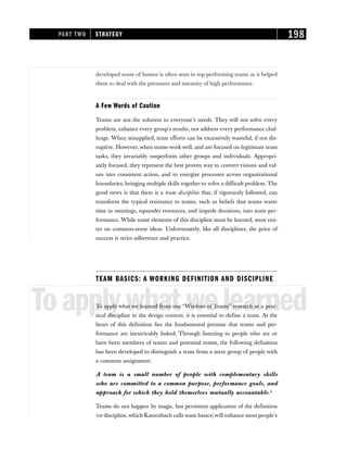 developed sense of humor is often seen in top-performing teams as it helped
them to deal with the pressures and intensity of high performance.
A Few Words of Caution
Teams are not the solution to everyone’s needs. They will not solve every
problem, enhance every group’s results, nor address every performance chal-
lenge. When misapplied, team efforts can be excessively wasteful, if not dis-
ruptive. However, when teams work well, and are focused on legitimate team
tasks, they invariably outperform other groups and individuals. Appropri-
ately focused, they represent the best proven way to convert visions and val-
ues into consistent action, and to energize processes across organizational
boundaries, bringing multiple skills together to solve a difficult problem. The
good news is that there is a team discipline that, if rigorously followed, can
transform the typical resistance to teams, such as beliefs that teams waste
time in meetings, squander resources, and impede decisions, into team per-
formance. While some elements of this discipline must be learned, most cen-
ter on common-sense ideas. Unfortunately, like all disciplines, the price of
success is strict adherence and practice.
TEAM BASICS: A WORKING DEFINITION AND DISCIPLINE
Toapplywhatwelearned
To apply what we learned from our “Wisdom of Teams” research as a prac-
tical discipline in the design context, it is essential to define a team. At the
heart of this definition lies the fundamental premise that teams and per-
formance are inextricably linked. Through listening to people who are or
have been members of teams and potential teams, the following definition
has been developed to distinguish a team from a mere group of people with
a common assignment:
A team is a small number of people with complementary skills
who are committed to a common purpose, performance goals, and
approach for which they hold themselves mutually accountable.4
Teams do not happen by magic, but persistent application of the definition
(or discipline,which Katzenbach calls team basics) will enhance most people’s
PART TWO STRATEGY 198
 