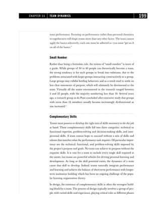 team performance. Focusing on performance rather than personal chemistry
or togetherness will shape teams more than any other factor. The team cannot
apply the basics selectively; each one must be adhered to—you must “get an A
on all of the basics.”
Small Number
Rather than being a formulaic rule, the notion of “small number” is more of
a guide. While groups of 30 or 40 people can theoretically become a team,
the strong tendency is for such groups to break into subteams, due to the
problems associated with larger groups interacting constructively as a group.
Large groups may exhibit herding behaviors and as a result tend to settle on
less clear statements of purpose, which will ultimately be detrimental to the
team. Virtually all the teams encountered in the research ranged between
2 and 25 people, with the majority numbering less than 10. Several years
ago, a research group at du Pont concluded after extensive study that groups
with more than 12 members usually became increasingly dysfunctional as
size increased.5
Complementary Skills
Teams must possess or develop the right mix of skills necessary to do the job
at hand. These complementary skills fall into three categories: technical or
functional expertise, problem-solving and decision-making skills, and inter-
personal skills. A team cannot hope to succeed without a mix of skills and
talents that matches what the performance task requires. Of particular impor-
tance are the technical, functional, and problem-solving skills imposed by
the project’s purpose and goals. No team can achieve its purpose without the
requisite skills. It is rare for a team to include every single skill required at
the outset, but teams are powerful vehicles for driving personal learning and
development. As long as the skill potential exists, the dynamics of a team
cause that skill to develop. Indeed, teams naturally integrate performance
and learning and achieve the balance of short-term performance with longer-
term institution building which has been an ongoing challenge of the popu-
lar learning organization theory.
In design, the existence of complementary skills is often the strongest build-
ing block for a team. The process of design typically involves a group of peo-
ple, with varied skills and experience, playing critical roles at different phases
CHAPTER 11 TEAM DYNAMICS 199
 