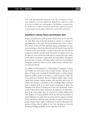of the work. Recognizing the importance of the roles of each party is the pri-
mary enabler for a real team opportunity. Hugh Ferriss, inspired as a child
to become an architect by a photograph of the Parthenon, recognized that
the Parthenon was built in a “fortunate” period when engineers and artists
worked together and the public valued and rewarded their cooperation.6
Committed to a Common Purpose and Performance Goals
Purpose and performance goals go hand in hand; teams do not exist with-
out both. Most teams shape their purposes in response to a demand or
opportunity put in their path. The best-performing teams invest a tremen-
dous amount of time and effort exploring, shaping, and agreeing on a pur-
pose that belongs to them both collectively and individually. Groups that fail
to become teams rarely develop a common purpose that they own and can
translate into specific actionable goals. The power of a purpose lies in the
fact that it is a joint creation that exists only as a result of the team’s collab-
orative efforts and therefore inspires pride and responsibility. The purpose
gives the team an identity and keeps conflict constructive by providing a
meaningful standard by which to resolve clashes between individual inter-
ests and team interests.
To establish a common purpose in a design project, it is important to choose
and mobilize the entire project team at project inception. During the first
phase of design work, involving all identified parties in setting strategic
objectives enables a project to be built on a common purpose to which the
entire group has contributed. However, bringing together experts includ-
ing the client, architect, engineer, designer, other specialists, and in some sit-
uations even financiers or lawmakers is often a challenge. Often constraints
such as financial goals set by senior project management or clients less
informed of the process of design prevent such early involvement of these
parties. Architect Renzo Piano understands the importance of early involve-
ment by the entire project team; he is known for working collaboratively
with designers of varying specialties. Piano has alleviated the problem of
early mobilization of a project team by creating roles for engineers and other
critical contributors within his studio, therefore ensuring involvement from
project inception. Piano’s spirit of collaboration is noted in talking about the
process of design, when he speaks of “we,” even chastising one writer for
attributing buildings specifically to him rather than to the firm.7
PART TWO STRATEGY 200
 