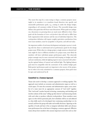 The surest first step for a team trying to shape a common purpose mean-
ingful to its members is to transform broad directives into specific and
measurable performance goals, e.g., coming in under the design budget,
responding to all customers within 24 hours. The successful design team
defines clear goals that will focus team discussions. When goals are ambigu-
ous, discussions on pursuing them are much more difficult to have. Clear
goals aid the formation of team work-products that will tend to differ from
both organization-wide missions and the sum of individual objectives. The
work-product definition will require roughly equivalent contributions from
most team members, must be acceptable to all parties, and add real value.
An important enabler of real team development and project success is work-
ing with the client to understand and set performance goals for the design
project team. While often in a design project a single mission or desired end-
state might be clear to different members of a project team, most likely the
members will have individual project performance goals. The client-side
project manager may be most concerned with keeping on budget and with
end-user satisfaction, while the lighting expert is most concerned with achiev-
ing the optimal balance of natural and artificial light. The lighting balance
goal must be compatible with the constraints of the realistic budget goal.
Both parties’ performance goals are important to the success of the project,
but in order to be truly committed to a common purpose, these goals must
be open and understood by all.
Committed to a Common Approach
Teams also need to develop a common approach to working together. The
approach must include an economic and administrative aspect as well as a
social aspect. To meet the economic and administrative aspect, every mem-
ber of a team must do an appropriate amount of “real work” together.
This “real work” reaches beyond reviewing, commenting, and deciding and
involves subsets of the team “rolling up their sleeves” and interacting closely
with each other to produce collective work-products. Team members must
agree on who will do particular jobs, how schedules will be set and adhered
to, what skills need to be developed, how continuing membership is to be
earned, and how the group will make and modify decisions. Agreeing on the
specifics of work and how it fits to integrate individual skills and advance
team performance lies at the heart of shaping a common approach. Effective
teams always have members who assume important social roles such as chal-
CHAPTER 11 TEAM DYNAMICS 201
 