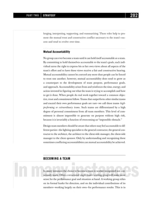 lenging, interpreting, supporting, and summarizing. These roles help to pro-
mote the mutual trust and constructive conflict necessary to the team’s suc-
cess and tend to evolve over time.
Mutual Accountability
No group can everbecome a team until it can hold itself accountable as a team.
By committing to hold themselves accountable to the team’s goals, each indi-
vidual earns the right to express his or her own views about all aspects of the
team’s effort and to have these views receive a fair and constructive hearing.
Mutual accountability cannot be coerced any more than people can be forced
to trust one another; however, mutual accountability does tend to grow as
a counterpart to the development of team purpose, performance goals,
and approach. Accountability arises from and reinforces the time, energy, and
action invested in figuring out what the team is trying to accomplish and how
to get it done. When people do real work together toward a common objec-
tive, trust and commitment follow. Teams that outperform other similar teams
and exceed their own performance goals are rare—we call these teams high-
performing or extraordinary teams. Such teams are differentiated by a high
degree of personal commitment from all team members. This level of com-
mitment is almost impossible to generate on purpose without high risk,
because it is invariably a function of overcoming an “impossible obstacle.”
Design team members should be aware that others mayfeel accountable to dif-
ferent parties—the lighting specialist to the general contractor, the general con-
tractor to the architect, the architect to the client-side manager, the client-side
manager to the client sponsor. Only by understanding and recognizing these
sometimes conflicting accountabilities can mutual accountabilitybe achieved.
BECOMING A TEAM
Inmanyinstances
In many instances the choice to become a team is neither recognized nor con-
sciously made. Often a structured single-leader working group will make more
sense for the performance goal and situation at hand. A working group relies
on its formal leader for direction, and on the individual contributions of its
members—working largely on their own—for performance results. This is in
PART TWO STRATEGY 202
 