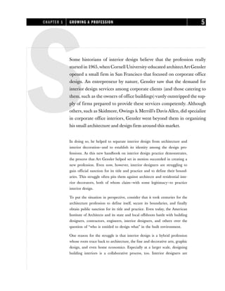 SSome historians of interior design believe that the profession really
started in 1965,when Cornell University-educated architectArt Gensler
opened a small firm in San Francisco that focused on corporate office
design. An entrepreneur by nature, Gensler saw that the demand for
interior design services among corporate clients (and those catering to
them, such as the owners of office buildings)vastly outstripped the sup-
ply of firms prepared to provide these services competently. Although
others, such as Skidmore, Owings & Merrill’s Davis Allen, did specialize
in corporate office interiors, Gensler went beyond them in organizing
his small architecture and design firm around this market.
In doing so, he helped to separate interior design from architecture and
interior decoration—and to establish its identity among the design pro-
fessions. As this new handbook on interior design practice demonstrates,
the process that Art Gensler helped set in motion succeeded in creating a
new profession. Even now, however, interior designers are struggling to
gain official sanction for its title and practice and to define their bound-
aries. This struggle often pits them against architects and residential inte-
rior decorators, both of whom claim—with some legitimacy—to practice
interior design.
To put the situation in perspective, consider that it took centuries for the
architecture profession to define itself, secure its boundaries, and finally
obtain public sanction for its title and practice. Even today, the American
Institute of Architects and its state and local offshoots battle with building
designers, contractors, engineers, interior designers, and others over the
question of “who is entitled to design what” in the built environment.
One reason for the struggle is that interior design is a hybrid profession
whose roots trace back to architecture, the fine and decorative arts, graphic
design, and even home economics. Especially at a larger scale, designing
building interiors is a collaborative process, too. Interior designers are
CHAPTER 1 GROWING A PROFESSION 5
 