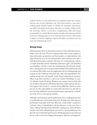 marked contrast to a team, which strives for magnified impact that is greater
than the sum of each individual’s role. The choice between a team and a
working group depends largely on whether the individual achievements
can deliver the group’s performance aspirations, or whether shifting (multi-
ple) leadership, collective work-products, complementary skills, and mutual
accountability are needed. By knowing the strengths and weaknesses of both
teams and working groups, we are in a better position to choose which model
to apply to a situation. Applying a rigorous discipline can enhance both real
team and working group success.
Working Groups
Working groups thrive in hierarchical structures where individual account-
ability counts the most. The best working groups tend to come together to
share information, perspectives, and best practices, to make decisions that
help each person carry out his or her job better, and to reinforce each other’s
individual performance standards. The focus of a working group is always
on single leadership control, individual performance goals, and individual
accountabilities. As with a team, the working group will obviously benefit
from a clear purpose and a common understanding of how performance will
be evaluated. But unlike teams, the single-leader unit (or working group) uses
its purpose only to delineate individual roles, tasks, and responsibilities. The
working group roles will typically match formal organizational positions.
Often, to get their work done, a senior team member will delegate to a jun-
ior colleague outside the group. Members may compete constructively with
one another as they pursue individual performance targets and may also pro-
vide support and counsel to a member having difficulties. However, mem-
bers do not take responsibility for results other than their own and will not
try to develop additional, incremental performance requiring the combined,
real work of two or more group members.
Although a team promises greater performance than a working group, there
is considerably more risk involved with teams. To begin with, achieving team
performance is just plain hard work. Moreover, a leap of faith is required to
overcome values of individualism and the reluctance to trust one’s fate to
others. “Faking” this leap of faith will lead to a failing team, which will divert
members from their individual goals and result in a group performance less
than the sum of individual performances. Working groups are less risky and
do not need to invest time shaping their purpose, objectives, and approach,
CHAPTER 11 TEAM DYNAMICS 203
 