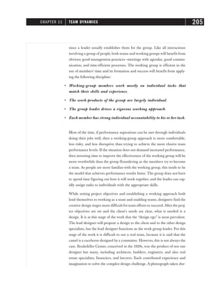 since a leader usually establishes them for the group. Like all interactions
involving a group of people, both teams and working groups will benefit from
obvious good management practices—meetings with agendas, good commu-
nication, and time-efficient processes. The working group is efficient in the
use of members’ time and its formation and success will benefit from apply-
ing the following discipline:
• Working-group members work mostly on individual tasks that
match their skills and experience.
• The work-products of the group are largely individual.
• The group leader drives a rigorous working approach.
• Each member has strong individual accountability to his or her task.
Most of the time, if performance aspirations can be met through individuals
doing their jobs well, then a working-group approach is more comfortable,
less risky, and less disruptive than trying to achieve the more elusive team
performance levels. If the situation does not demand increased performance,
then investing time to improve the effectiveness of the working group will be
more worthwhile than the group floundering as the members try to become
a team. As people are more familiar with the working group, this tends to be
the model that achieves performance results faster. The group does not have
to spend time figuring out how it will work together, and the leader can rap-
idly assign tasks to individuals with the appropriate skills.
While setting project objectives and establishing a working approach both
lend themselves to working as a team and enabling teams, designers find the
creative design stages more difficult for team efforts to succeed. After the proj-
ect objectives are set and the client’s needs are clear, what is needed is a
design. It is at this stage of the work that the “design ego” is most prevalent.
The lead designer will propose a design to the client and to the other design
specialists, but the lead designer functions as the work group leader. For this
stage of the work it is difficult to use a real team, because it is said that the
camel is a racehorse designed by a committee. However, this is not always the
case. Rockefeller Center, conceived in the 1920s, was the product of not one
designer but many, including architects, builders, engineers, and also real
estate specialists, financiers, and lawyers. Each contributed experience and
imagination to solve the complex design challenge. A photograph taken dur-
CHAPTER 11 TEAM DYNAMICS 205
 