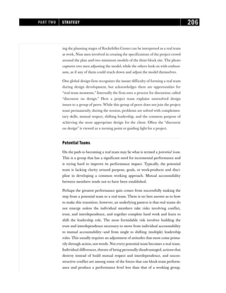 ing the planning stages of Rockefeller Center can be interpreted as a real team
at work. Nine men involved in creating the specifications of the project crowd
around the plan and two miniature models of the three-block site. The photo
captures two men adjusting the model, while the others look on with enthusi-
asm, as if any of them could reach down and adjust the model themselves.
One global design firm recognizes the innate difficulty of forming a real team
during design development, but acknowledges there are opportunities for
“real team moments.” Internally the firm uses a process for discussion called
“discourse on design.” Here a project team explains unresolved design
issues to a group of peers. While this group of peers does not join the project
team permanently, during the session, problems are solved with complemen-
tary skills, mutual respect, shifting leadership, and the common purpose of
achieving the most appropriate design for the client. Often the “discourse
on design” is viewed as a turning point or guiding light for a project.
Potential Teams
On the path to becoming a real team may lie what is termed a potential team.
This is a group that has a significant need for incremental performance and
is trying hard to improve its performance impact. Typically, the potential
team is lacking clarity around purpose, goals, or work-products and disci-
pline in developing a common working approach. Mutual accountability
between members tends not to have been established.
Perhaps the greatest performance gain comes from successfully making the
step from a potential team to a real team. There is no best answer as to how
to make this transition; however, an underlying pattern is that real teams do
not emerge unless the individual members take risks involving conflict,
trust, and interdependence, and together complete hard work and learn to
shift the leadership role. The most formidable risk involves building the
trust and interdependence necessary to move from individual accountability
to mutual accountability—and from single to shifting (multiple) leadership
roles. This usually requires an adjustment of attitudes that must come prima-
rily through action, not words. Not every potential team becomes a real team.
Individual differences, threats of being personally disadvantaged, actions that
destroy instead of build mutual respect and interdependence, and uncon-
structive conflict are among some of the forces that can block team perform-
ance and produce a performance level less than that of a working group.
PART TWO STRATEGY 206
 