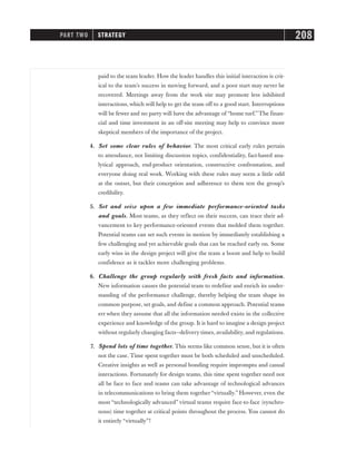paid to the team leader. How the leader handles this initial interaction is crit-
ical to the team’s success in moving forward, and a poor start may never be
recovered. Meetings away from the work site may promote less inhibited
interactions, which will help to get the team off to a good start. Interruptions
will be fewer and no party will have the advantage of “home turf.”The finan-
cial and time investment in an off-site meeting may help to convince more
skeptical members of the importance of the project.
4. Set some clear rules of behavior. The most critical early rules pertain
to attendance, not limiting discussion topics, confidentiality, fact-based ana-
lytical approach, end-product orientation, constructive confrontation, and
everyone doing real work. Working with these rules may seem a little odd
at the outset, but their conception and adherence to them test the group’s
credibility.
5. Set and seize upon a few immediate performance-oriented tasks
and goals. Most teams, as they reflect on their success, can trace their ad-
vancement to key performance-oriented events that molded them together.
Potential teams can set such events in motion by immediately establishing a
few challenging and yet achievable goals that can be reached early on. Some
early wins in the design project will give the team a boost and help to build
confidence as it tackles more challenging problems.
6. Challenge the group regularly with fresh facts and information.
New information causes the potential team to redefine and enrich its under-
standing of the performance challenge, thereby helping the team shape its
common purpose, set goals, and define a common approach. Potential teams
err when they assume that all the information needed exists in the collective
experience and knowledge of the group. It is hard to imagine a design project
without regularly changing facts—delivery times, availability, and regulations.
7. Spend lots of time together. This seems like common sense, but it is often
not the case. Time spent together must be both scheduled and unscheduled.
Creative insights as well as personal bonding require impromptu and casual
interactions. Fortunately for design teams, this time spent together need not
all be face to face and teams can take advantage of technological advances
in telecommunications to bring them together“virtually.” However, even the
most “technologically advanced” virtual teams require face-to-face (synchro-
nous) time together at critical points throughout the process. You cannot do
it entirely “virtually”!
PART TWO STRATEGY 208
 