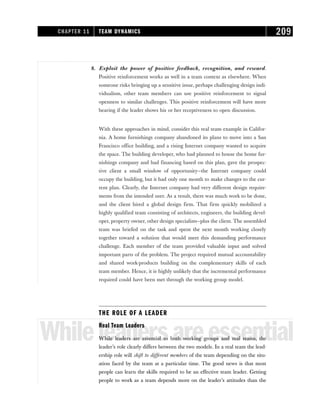 8. Exploit the power of positive feedback, recognition, and reward.
Positive reinforcement works as well in a team context as elsewhere. When
someone risks bringing up a sensitive issue, perhaps challenging design indi-
vidualism, other team members can use positive reinforcement to signal
openness to similar challenges. This positive reinforcement will have more
bearing if the leader shows his or her receptiveness to open discussion.
With these approaches in mind, consider this real team example in Califor-
nia. A home furnishings company abandoned its plans to move into a San
Francisco office building, and a rising Internet company wanted to acquire
the space. The building developer, who had planned to house the home fur-
nishings company and had financing based on this plan, gave the prospec-
tive client a small window of opportunity—the Internet company could
occupy the building, but it had only one month to make changes to the cur-
rent plan. Clearly, the Internet company had very different design require-
ments from the intended user. As a result, there was much work to be done,
and the client hired a global design firm. That firm quickly mobilized a
highly qualified team consisting of architects, engineers, the building devel-
oper, property owner, other design specialists—plus the client. The assembled
team was briefed on the task and spent the next month working closely
together toward a solution that would meet this demanding performance
challenge. Each member of the team provided valuable input and solved
important parts of the problem. The project required mutual accountability
and shared work-products building on the complementary skills of each
team member. Hence, it is highly unlikely that the incremental performance
required could have been met through the working group model.
THE ROLE OF A LEADER
Whileleadersareessential
Real Team Leaders
While leaders are essential to both working groups and real teams, the
leader’s role clearly differs between the two models. In a real team the lead-
ership role will shift to different members of the team depending on the situ-
ation faced by the team at a particular time. The good news is that most
people can learn the skills required to be an effective team leader. Getting
people to work as a team depends more on the leader’s attitudes than the
CHAPTER 11 TEAM DYNAMICS 209
 