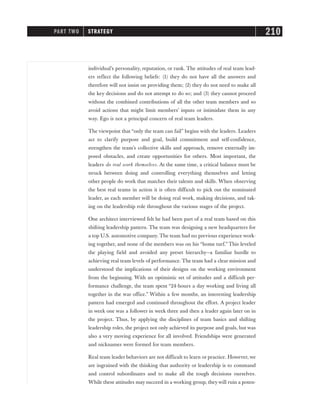 individual’s personality, reputation, or rank. The attitudes of real team lead-
ers reflect the following beliefs: (1) they do not have all the answers and
therefore will not insist on providing them; (2) they do not need to make all
the key decisions and do not attempt to do so; and (3) they cannot proceed
without the combined contributions of all the other team members and so
avoid actions that might limit members’ inputs or intimidate them in any
way. Ego is not a principal concern of real team leaders.
The viewpoint that “only the team can fail” begins with the leaders. Leaders
act to clarify purpose and goal, build commitment and self-confidence,
strengthen the team’s collective skills and approach, remove externally im-
posed obstacles, and create opportunities for others. Most important, the
leaders do real work themselves. At the same time, a critical balance must be
struck between doing and controlling everything themselves and letting
other people do work that matches their talents and skills. When observing
the best real teams in action it is often difficult to pick out the nominated
leader, as each member will be doing real work, making decisions, and tak-
ing on the leadership role throughout the various stages of the project.
One architect interviewed felt he had been part of a real team based on this
shifting leadership pattern. The team was designing a new headquarters for
a top U.S. automotive company. The team had no previous experience work-
ing together, and none of the members was on his “home turf.” This leveled
the playing field and avoided any preset hierarchy—a familiar hurdle to
achieving real team levels of performance. The team had a clear mission and
understood the implications of their designs on the working environment
from the beginning. With an optimistic set of attitudes and a difficult per-
formance challenge, the team spent “24-hours a day working and living all
together in the war office.” Within a few months, an interesting leadership
pattern had emerged and continued throughout the effort. A project leader
in week one was a follower in week three and then a leader again later on in
the project. Thus, by applying the disciplines of team basics and shifting
leadership roles, the project not only achieved its purpose and goals, but was
also a very moving experience for all involved. Friendships were generated
and nicknames were formed for team members.
Real team leader behaviors are not difficult to learn or practice. However, we
are ingrained with the thinking that authority or leadership is to command
and control subordinates and to make all the tough decisions ourselves.
While these attitudes may succeed in a working group, they will ruin a poten-
PART TWO STRATEGY 210
 