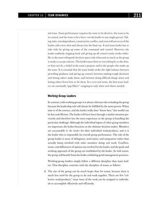 tial team. Team performance requires the team to be decisive, the team to be
in control, and the team to be a hero—not the leader or any single person. Tak-
ing risks, interdependence, constructive conflict, and trust will not occur if the
leader calls every shot and always has the final say. A real team leader has to
take risks by giving up some of the command and control. However, the
leader suddenly stepping back and giving up all control rarely works either.
He or she must relinquish decision space onlywhen and as much as the group
is ready to accept and use. The leader must show in everything he or she does,
or does not do, a belief in the team’s purpose and in the people who make up
the team. It is essential that the team leader strike the right balance between
providing guidance and giving up control, between making tough decisions
and letting others make them, and between doing difficult things alone and
letting others learn how to do them. In a very real sense, the best team lead-
ers are essentially “gap fillers”—stepping in only when and where needed.
Working-Group Leaders
In contrast,with working groups it is always obvious who is leading the group
because the leadership role will always be fulfilled by the same person. When
time is of the essence, and the leader really does “know best,” this model can
be fast and efficient. The leaderwill have been through a similar situation pre-
viously and therefore has the most experience in the group at handling the
particular challenge. Although the individual inputs of other group members
are important, the leader functions as the ultimate decision maker. Members
are accountable to the leader for their individual work-products, and it is
the leader who is responsible for overall group performance. The role of the
group leader is more of delegation, motivation, and integration rather than
actually being involved with other members doing real work. Conflicts,
issues, and differences of opinion are resolved by the leader, and the goals and
working approach of the group are established by the leader. As with teams,
the group will benefit from the leader exhibiting good management practices.
Working-group leaders simply follow a different discipline than team lead-
ers. That discipline contrasts with the discipline of teams as follows.
1. The size of the group can be much larger than for teams, because there is
much less need for the group to do real work together. There are few “col-
lective work-products,” since most of the work can be assigned to individu-
als to accomplish effectively and efficiently.
CHAPTER 11 TEAM DYNAMICS 211
 