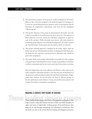 2. The performance purpose of the group is usually established by the leader.
Often, in fact, it has been assigned to the leader by upper-level managers. It
is, however, a powerful performance purpose—and it is that purpose that dif-
ferentiates the single-leader “performance unit” from the less disciplined
“effective group.”
3. The specific objectives of the group are determined by the leader, since she
is held accountable for its performance by those above her. The majority of
these objectives, of course, break into individual assignments or goals for
each of the members. While the leader may interact with each member in
translating group objectives into individual assignments, the leader remains
the final determiner of what goals and time frames will be set and met.
4. The group’s working approach is designed by the leader. Again, while the
leader may interact with individual members in shaping the individual roles,
the leader has the experience and know-how to determine who should be
given what assignments.
5. The leader holds each member individually accountable for tasks assigned
and agreed upon. Individuals feel a much stronger responsibility to the leader
to deliver as promised, and do not worry much about what others are doing.
Thus the single-leader unit is fast, efficient, and effective—when tasks can be
easily assigned to individual members, and when the joint work-products of
the group are much less important than the individual work-products. Single-
leader units, however, do not rise above the level of “effective groups” to
become performance units without a strong, clear performance purpose and
a leader who enforces consequence management.
MAKING A CHOICE FOR TEAMS IN DESIGN
Thoseleadingdesigngroups
Those leading design groups must look to the particular performance chal-
lenge at hand to help them decide how best to lead, and which discipline to
apply (real team or single-leader working group). If the performance chal-
lenge can be met through maximizing each individual’s contribution, then
the leader can rely on the normal decision-making and delegation processes
PART TWO STRATEGY 212
 