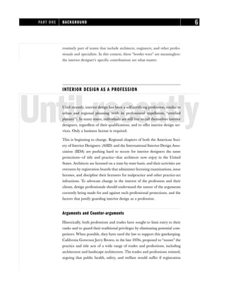 routinely part of teams that include architects, engineers, and other profes-
sionals and specialists. In this context, these “border wars” are meaningless:
the interior designer’s specific contributions are what matter.
INTERIOR DESIGN AS A PROFESSION
Until recently
Until recently, interior design has been a self-certifying profession, similar to
urban and regional planning (with its professional appellation, “certified
planner”). In many states, individuals are still free to call themselves interior
designers, regardless of their qualifications, and to offer interior design ser-
vices. Only a business license is required.
This is beginning to change. Regional chapters of both the American Soci-
ety of Interior Designers (ASID) and the International Interior Design Asso-
ciation (IIDA) are pushing hard to secure for interior designers the same
protections—of title and practice—that architects now enjoy in the United
States. Architects are licensed on a state-by-state-basis, and their activities are
overseen by registration boards that administer licensing examinations, issue
licenses, and discipline their licensees for malpractice and other practice-act
infractions. To advocate change in the interest of the profession and their
clients, design professionals should understand the nature of the arguments
currently being made for and against such professional protections, and the
factors that justify guarding interior design as a profession.
Arguments and Counter-arguments
Historically, both professions and trades have sought to limit entry to their
ranks and to guard their traditional privileges by eliminating potential com-
petitors. When possible, they have used the law to support this gatekeeping.
California Governor Jerry Brown, in the late 1970s, proposed to “sunset” the
practice and title acts of a wide range of trades and professions, including
architecture and landscape architecture. The trades and professions resisted,
arguing that public health, safety, and welfare would suffer if registration
PART ONE BACKGROUND 6
 