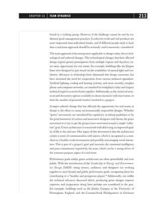 found in a working group. However, if the challenge cannot be met by tra-
ditional good management practices, if collective work and end products are
more important than individual results, and if different people need to lead,
then a real team approach should be seriously—and consciously—considered.
The team approach is becoming more applicable to design today, due to tech-
nological and cultural changes. The technological changes that have affected
design require greater participation from multiple experts and therefore cre-
ate more opportunity for real teams. For example, buildings like the Empire
State were designed in part based on the availability of natural light and ven-
tilation. Advances in technology have eliminated this design constraint, but
have increased the need for cooperation from various technical specialists.
Artificial lighting, cooling and heating systems, and more recently, complex
phone and computer networks, are standard in workplaces today and require
technical experts to work closely together. Additionally, as thevariety of struc-
tural and decorative options available to clients increases with innovation, so
does the number of potential vendors involved in a project.
A major cultural change that has affected the opportunity for real teams in
design is the effort to create environmentally responsible designs. Whether
“green” movements are introduced by regulatory or ethical guidelines or by
the good intentions of curious and innovative designers and clients, the green
movement is a way to get the project team motivated around a single “collec-
tive” goal. Green architecture is concerned with delivering an improved qual-
ity of life to the end-user. One aspect of this movement is that the architecture
creates a sense of communication with nature, which is recognized as a stim-
ulant to a healthy work environment and possibly encouraging social interac-
tion. This is part of a project’s goal and increases the emotional intelligence
and joint commitment required by the team, which can be a strong driver of
the common purpose aspect of a real team.
Performance goals within green architecture are often quantifiable and now
public. With the introduction of the Leadership in Energy and Environmen-
tal Design (LEED) rating system, architects and designers are working
together to meet formal and public performance goals, recognizing them for
contributing to a “healthy and prosperous planet.”9
Additionally, not unlike
the technical advances discussed above, producing green designs requires
expertise and cooperation along lines perhaps not considered in the past.
For example, buildings such as the Jubilee Campus at the University of
Nottingham, England, and the Commerzbank Headquarters in Germany
CHAPTER 11 TEAM DYNAMICS 213
 