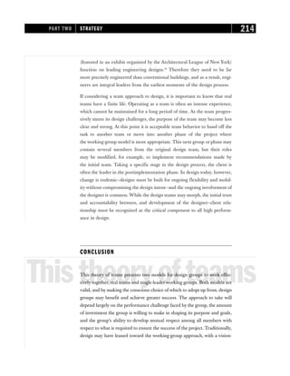 (featured in an exhibit organized by the Architectural League of New York)
function on leading engineering designs.10
Therefore they need to be far
more precisely engineered than conventional buildings, and as a result, engi-
neers are integral leaders from the earliest moments of the design process.
If considering a team approach to design, it is important to know that real
teams have a finite life. Operating as a team is often an intense experience,
which cannot be maintained for a long period of time. As the team progres-
sively meets its design challenges, the purpose of the team may become less
clear and strong. At this point it is acceptable team behavior to hand off the
task to another team or move into another phase of the project where
the working-group model is more appropriate. This next group or phase may
contain several members from the original design team, but their roles
may be modified, for example, to implement recommendations made by
the initial team. Taking a specific stage in the design process, the client is
often the leader in the postimplementation phase. In design today, however,
change is endemic—designs must be built for ongoing flexibility and mobil-
ity without compromising the design intent—and the ongoing involvement of
the designer is common. While the design teams may morph, the initial trust
and accountability between, and development of the designer–client rela-
tionship must be recognized as the critical component to all high perform-
ance in design.
CONCLUSION
Thistheoryofteams
This theory of teams presents two models for design groups to work effec-
tively together, real teams and single-leader working groups. Both models are
valid, and by making the conscious choice of which to adopt up front, design
groups may benefit and achieve greater success. The approach to take will
depend largely on the performance challenge faced by the group, the amount
of investment the group is willing to make in shaping its purpose and goals,
and the group’s ability to develop mutual respect among all members with
respect to what is required to ensure the success of the project. Traditionally,
design may have leaned toward the working-group approach, with a vision-
PART TWO STRATEGY 214
 