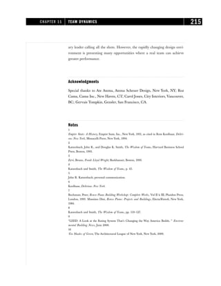 ary leader calling all the shots. However, the rapidly changing design envi-
ronment is presenting many opportunities where a real team can achieve
greater performance.
Acknowledgments
Special thanks to Ate Atema, Atema Scheuer Design, New York, NY; Roz
Cama, Cama Inc., New Haven, CT; Carol Jones, City Interiors, Vancouver,
BC; Gervais Tompkin, Gensler, San Francisco, CA.
Notes
1
Empire State: A History, Empire State, Inc., New York, 1931, as cited in Rem Koolhaas, Deliri-
ous New York, Monacelli Press, New York, 1994.
2
Katzenbach, John R., and Douglas K. Smith, The Wisdom of Teams, Harvard Business School
Press, Boston, 1993.
3
Zevi, Bruno, Frank Lloyd Wright, Burkhauser, Boston, 1999.
4
Katzenbach and Smith, The Wisdom of Teams, p. 45.
5
John R. Katzenbach, personal communication.
6
Koolhaas, Delirious New York.
7
Buchanan, Peter, Renzo Piano Building Workshop: Complete Works, Vol II & III, Phaidon Press,
London, 1993. Massimo Dini, Renzo Piano: Projects and Buildings, Electa/Rizzoli, New York,
1984.
8
Katzenbach and Smith, The Wisdom of Teams, pp. 119–127.
9
“LEED: A Look at the Rating System That’s Changing the Way America Builds, ” Environ-
mental Building News, June 2000.
10
Ten Shades of Green, The Architectural League of New York, New York, 2000.
CHAPTER 11 TEAM DYNAMICS 215
 