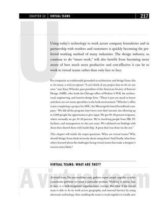 UUsing today’s technology to work across company boundaries and in
partnership with vendors and customers is quickly becoming the pre-
ferred working method of many industries. The design industry, to
continue to do “smart work,” will also benefit from becoming more
aware of how much more productive and cost-effective it can be to
work in virtual teams rather than only face to face.
For companies as traditionally grounded as architecture and design firms, this
is, for many, a real eye-opener. “I can’t think of any project that we do on our
own,” says Gary Wheeler, past president of the American Society of Interior
Design (ASID), who leads the Chicago office of Perkins & Will, the architec-
tural, engineering, and interior design firm. “There is just too much to know
and there are too many specialties in the built environment.”Wheeler’s office
is just completing a project forADC, the Minneapolis-based broadband com-
pany. “We did all the program interviews over their intranet site allowing up
to 5,000 people the opportunity to give input. We got 30–40 percent response,
where normally we get 10–20 percent. We’re involving people from HR, IT,
facilities, and management on the core team. We validated our findings with
them then shared them with leadership. A great deal was done via the net.”
This chapter will tackle the major questions: What are virtual teams? Why
should design firms think seriously about using them? And finally, what have
others learned about the challenges facingvirtual teams that make a designer’s
success more likely?
VIRTUAL TEAMS: WHAT ARE THEY?
Avirtualteam
Avirtual team, like any working team, gathers expert people together to solve
a particular problem or create a particular product. Working in teams, face
to face, is a well-recognized organizational concept. But what if the virtual
team is able to do its work across geographic and internal barriers by using
electronic technology, thus enabling the team to work together in totally new
CHAPTER 12 VIRTUAL TEAMS 217
 