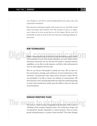 ways. People are now able to work interdependently across space, time, and
organization boundaries.
Our electronic technology together with strong trust are what links virtual
teams and makes them function well. This element of trust is so impor-
tant it deserves its own section later on in this chapter. But for now, let’s
look briefly at what we mean by this new electronic technology linking vir-
tual teams.
NEW TECHNOLOGIES
Digitalcommunication
Digital communication may be real-time or time-disconnected, and it is effec-
tively unlimited in terms of the number of people it can reach. Today’s almost
miraculous interactions are not only fast, but thanks to increased memory
capabilities, we are able to recall, reprocess, and link to other information in
ways we only imagined a few years ago.
Now we can interact with people in entirely new ways. We can have on-
line conversations, meetings, and conferences—in real (synchronous) or “dis-
connected” (asynchronous) time—using various interactive media. We are
now privileged to be able to choose our methods of communication. We
know that face-to-face meetings help build trust. Real-time media keep people
in synch. And asynchronous media create the ability to link over time and
across boundaries.
GENSLER REDEFINES PLACE
Themovetovirtualteaming
The move to virtual teaming is happening in all industries; with it comes a
rethinking of the meaning of physical space. The architecture, design, and
consulting firm, Gensler, responded to a client’s question: “Can we sustain
growth and performance as a purely virtual network?” The client, Paragon
PART TWO STRATEGY 218
 
